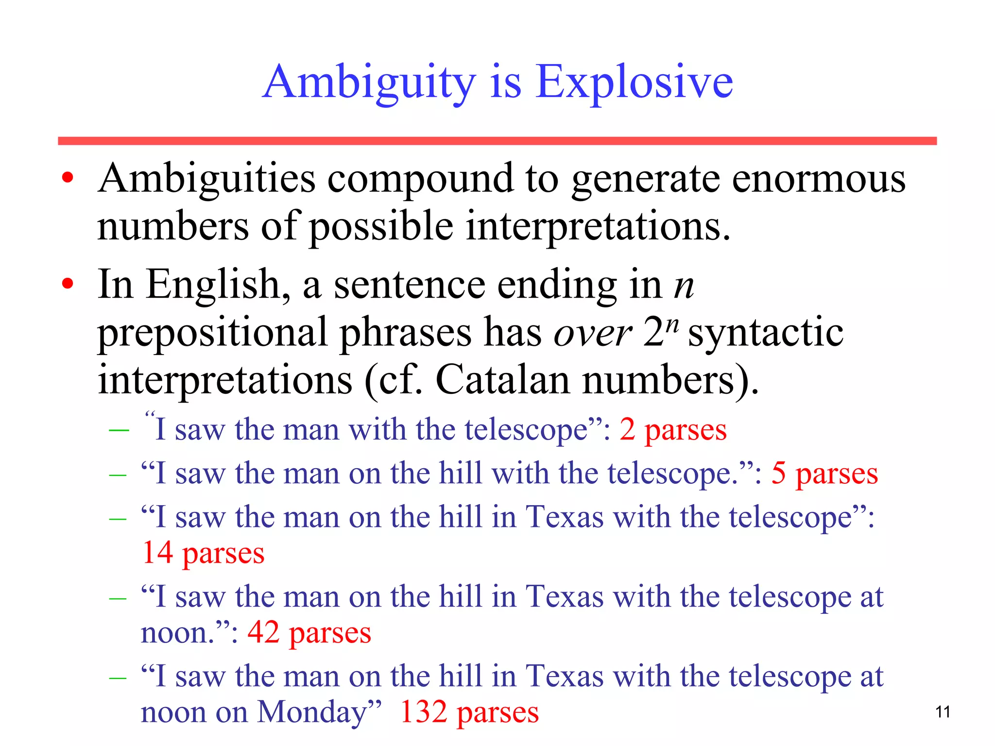 11
Ambiguity is Explosive
• Ambiguities compound to generate enormous
numbers of possible interpretations.
• In English, a sentence ending in n
prepositional phrases has over 2n syntactic
interpretations (cf. Catalan numbers).
– “I saw the man with the telescope”: 2 parses
– “I saw the man on the hill with the telescope.”: 5 parses
– “I saw the man on the hill in Texas with the telescope”:
14 parses
– “I saw the man on the hill in Texas with the telescope at
noon.”: 42 parses
– “I saw the man on the hill in Texas with the telescope at
noon on Monday” 132 parses
 