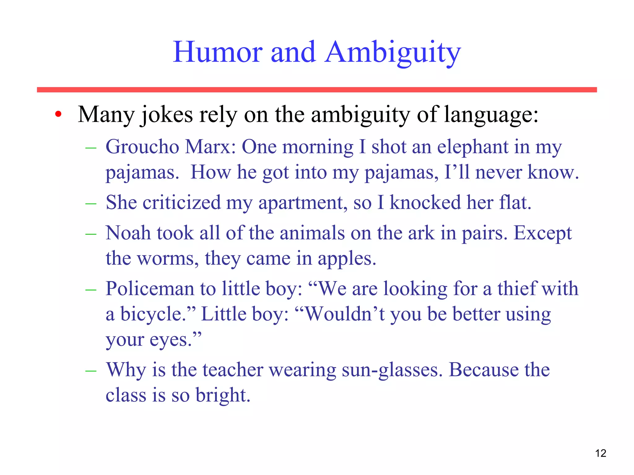 12
Humor and Ambiguity
• Many jokes rely on the ambiguity of language:
– Groucho Marx: One morning I shot an elephant in my
pajamas. How he got into my pajamas, I’ll never know.
– She criticized my apartment, so I knocked her flat.
– Noah took all of the animals on the ark in pairs. Except
the worms, they came in apples.
– Policeman to little boy: “We are looking for a thief with
a bicycle.” Little boy: “Wouldn’t you be better using
your eyes.”
– Why is the teacher wearing sun-glasses. Because the
class is so bright.
 