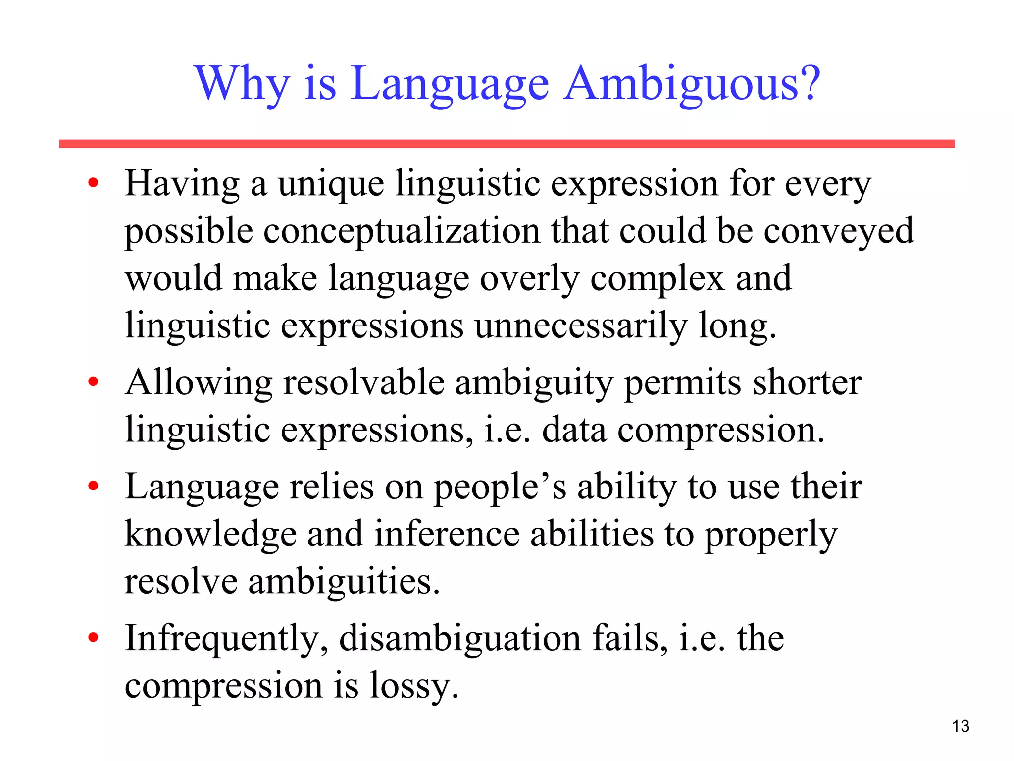 Why is Language Ambiguous?
• Having a unique linguistic expression for every
possible conceptualization that could be conveyed
would make language overly complex and
linguistic expressions unnecessarily long.
• Allowing resolvable ambiguity permits shorter
linguistic expressions, i.e. data compression.
• Language relies on people’s ability to use their
knowledge and inference abilities to properly
resolve ambiguities.
• Infrequently, disambiguation fails, i.e. the
compression is lossy.
13
 