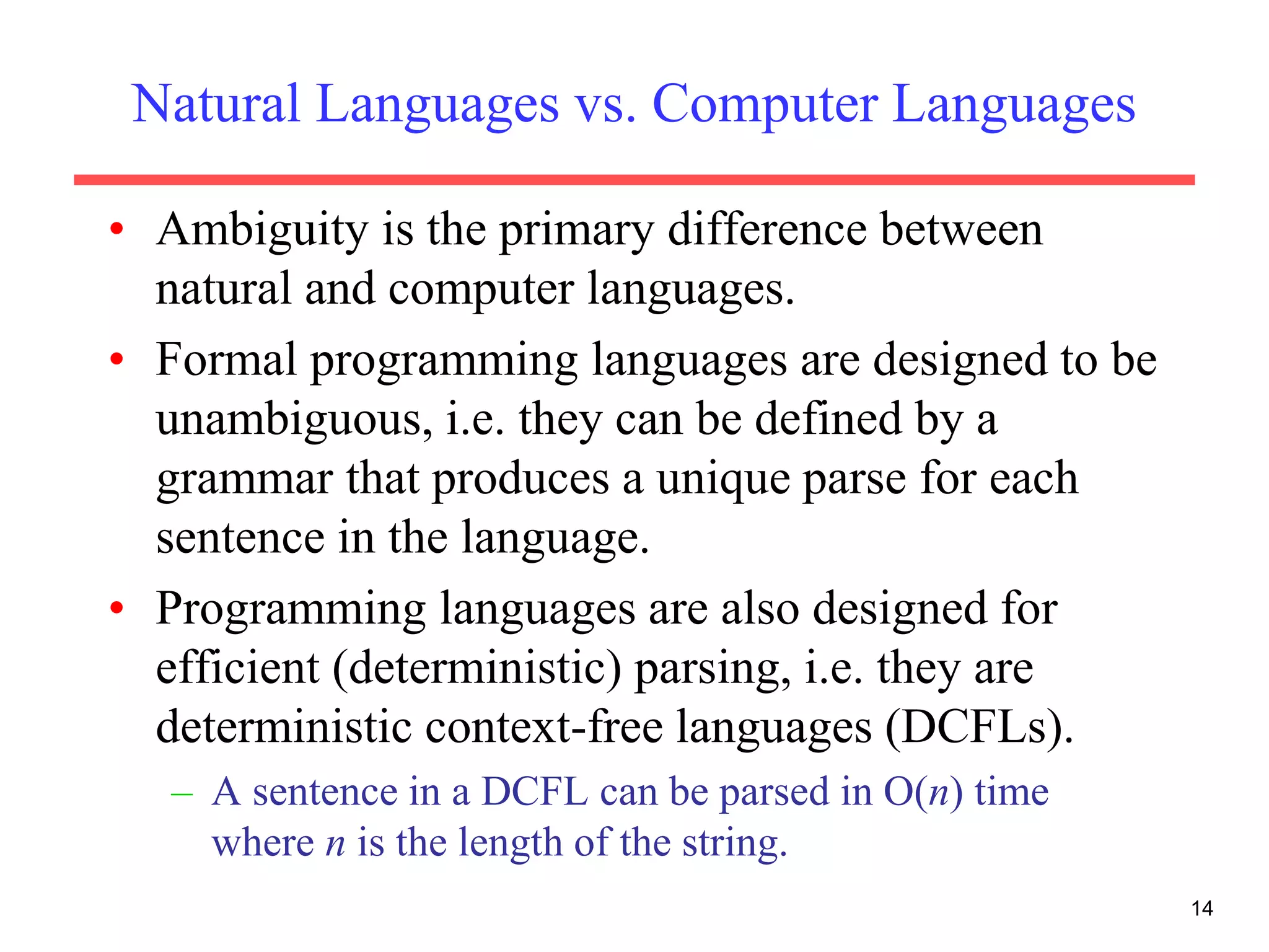 Natural Languages vs. Computer Languages
• Ambiguity is the primary difference between
natural and computer languages.
• Formal programming languages are designed to be
unambiguous, i.e. they can be defined by a
grammar that produces a unique parse for each
sentence in the language.
• Programming languages are also designed for
efficient (deterministic) parsing, i.e. they are
deterministic context-free languages (DCFLs).
– A sentence in a DCFL can be parsed in O(n) time
where n is the length of the string.
14
 