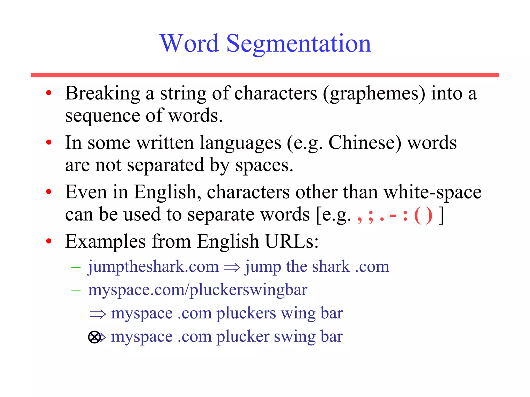 Word Segmentation
• Breaking a string of characters (graphemes) into a
sequence of words.
• In some written languages (e.g. Chinese) words
are not separated by spaces.
• Even in English, characters other than white-space
can be used to separate words [e.g. , ; . - : ( ) ]
• Examples from English URLs:
– jumptheshark.com  jump the shark .com
– myspace.com/pluckerswingbar
 myspace .com pluckers wing bar
 myspace .com plucker swing bar

 