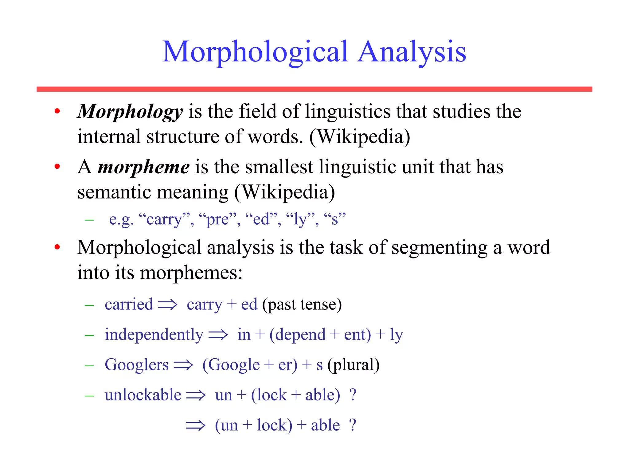 Morphological Analysis
• Morphology is the field of linguistics that studies the
internal structure of words. (Wikipedia)
• A morpheme is the smallest linguistic unit that has
semantic meaning (Wikipedia)
– e.g. “carry”, “pre”, “ed”, “ly”, “s”
• Morphological analysis is the task of segmenting a word
into its morphemes:
– carried  carry + ed (past tense)
– independently  in + (depend + ent) + ly
– Googlers  (Google + er) + s (plural)
– unlockable  un + (lock + able) ?
 (un + lock) + able ?
 