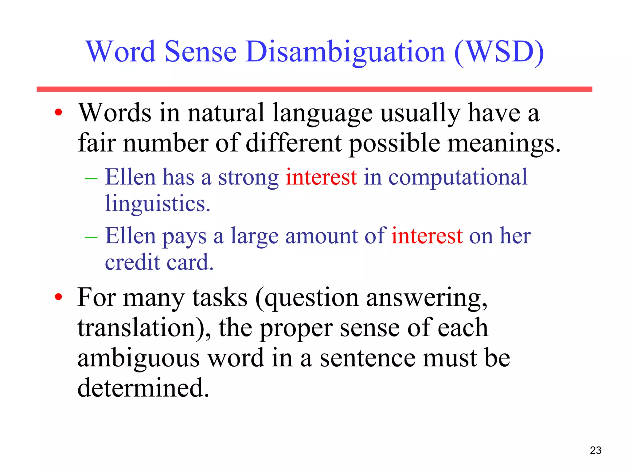 23
Word Sense Disambiguation (WSD)
• Words in natural language usually have a
fair number of different possible meanings.
– Ellen has a strong interest in computational
linguistics.
– Ellen pays a large amount of interest on her
credit card.
• For many tasks (question answering,
translation), the proper sense of each
ambiguous word in a sentence must be
determined.
 