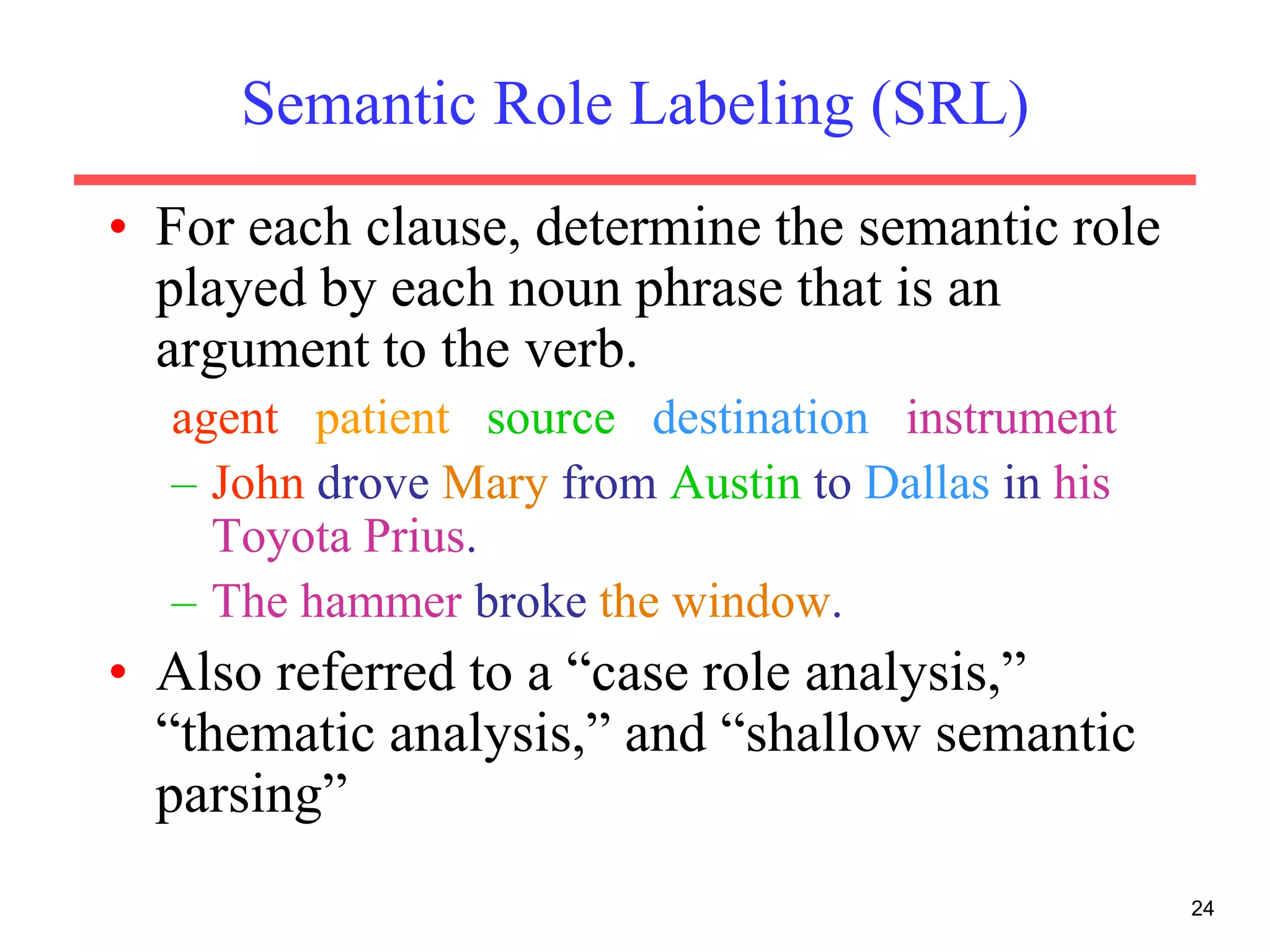 24
Semantic Role Labeling (SRL)
• For each clause, determine the semantic role
played by each noun phrase that is an
argument to the verb.
agent patient source destination instrument
– John drove Mary from Austin to Dallas in his
Toyota Prius.
– The hammer broke the window.
• Also referred to a “case role analysis,”
“thematic analysis,” and “shallow semantic
parsing”
 