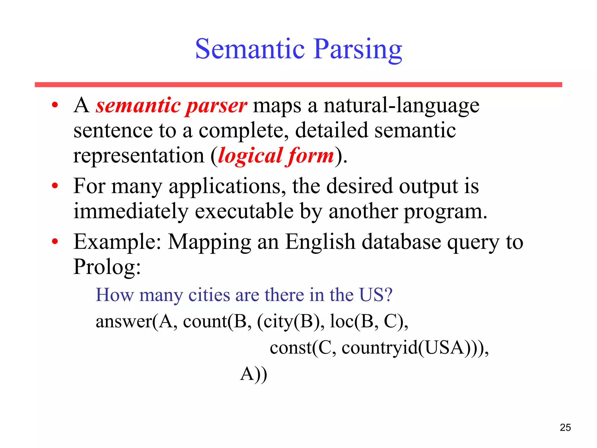 25
Semantic Parsing
• A semantic parser maps a natural-language
sentence to a complete, detailed semantic
representation (logical form).
• For many applications, the desired output is
immediately executable by another program.
• Example: Mapping an English database query to
Prolog:
How many cities are there in the US?
answer(A, count(B, (city(B), loc(B, C),
const(C, countryid(USA))),
A))
 