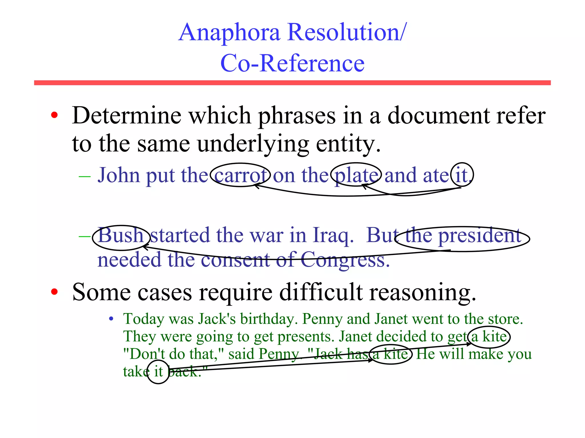 Anaphora Resolution/
Co-Reference
• Determine which phrases in a document refer
to the same underlying entity.
– John put the carrot on the plate and ate it.
– Bush started the war in Iraq. But the president
needed the consent of Congress.
• Some cases require difficult reasoning.
• Today was Jack's birthday. Penny and Janet went to the store.
They were going to get presents. Janet decided to get a kite.
"Don't do that," said Penny. "Jack has a kite. He will make you
take it back."
 