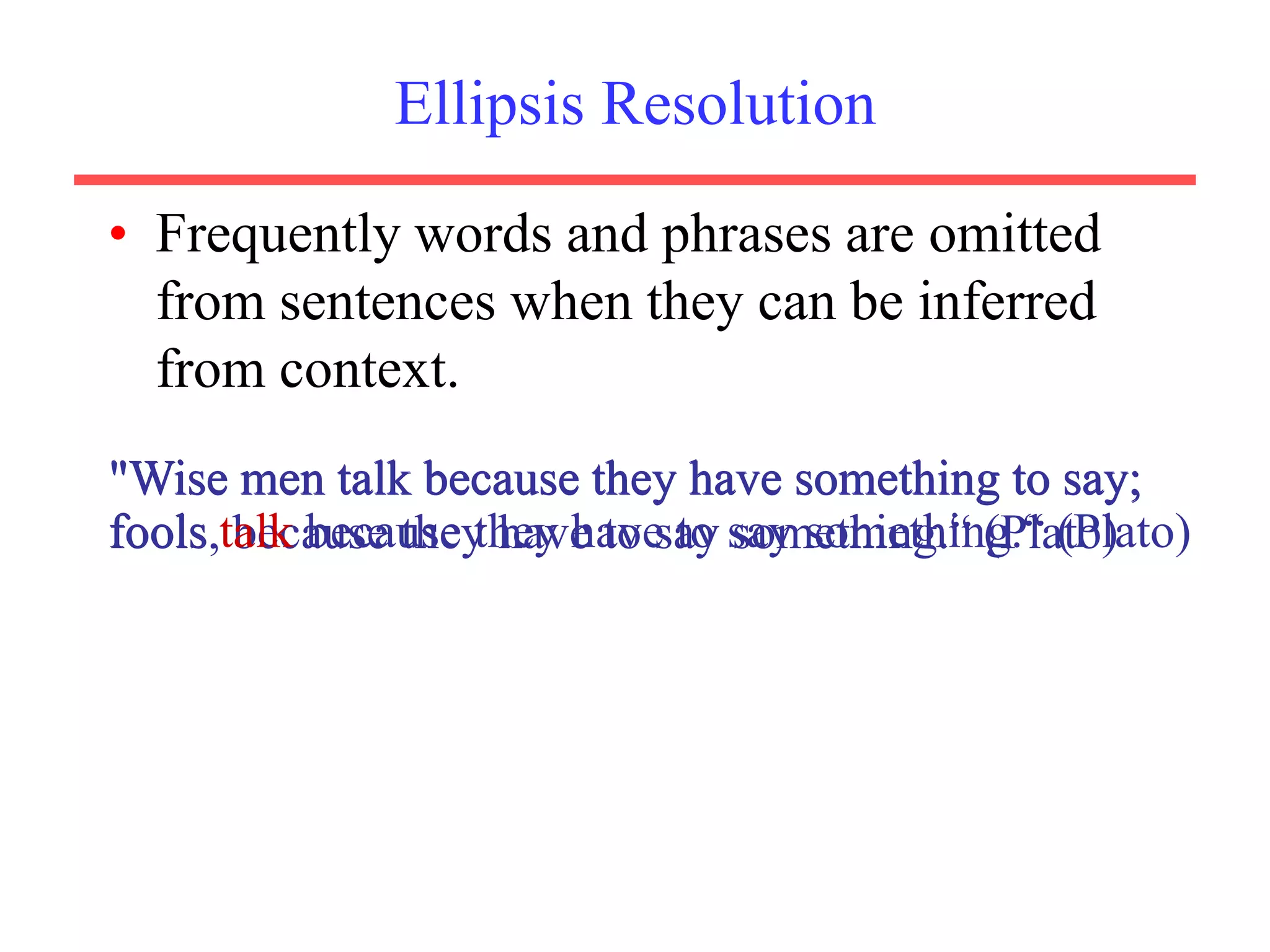 Ellipsis Resolution
• Frequently words and phrases are omitted
from sentences when they can be inferred
from context.
"Wise men talk because they have something to say;
fools, because they have to say something.“ (Plato)
"Wise men talk because they have something to say;
fools talk because they have to say something.“ (Plato)
 