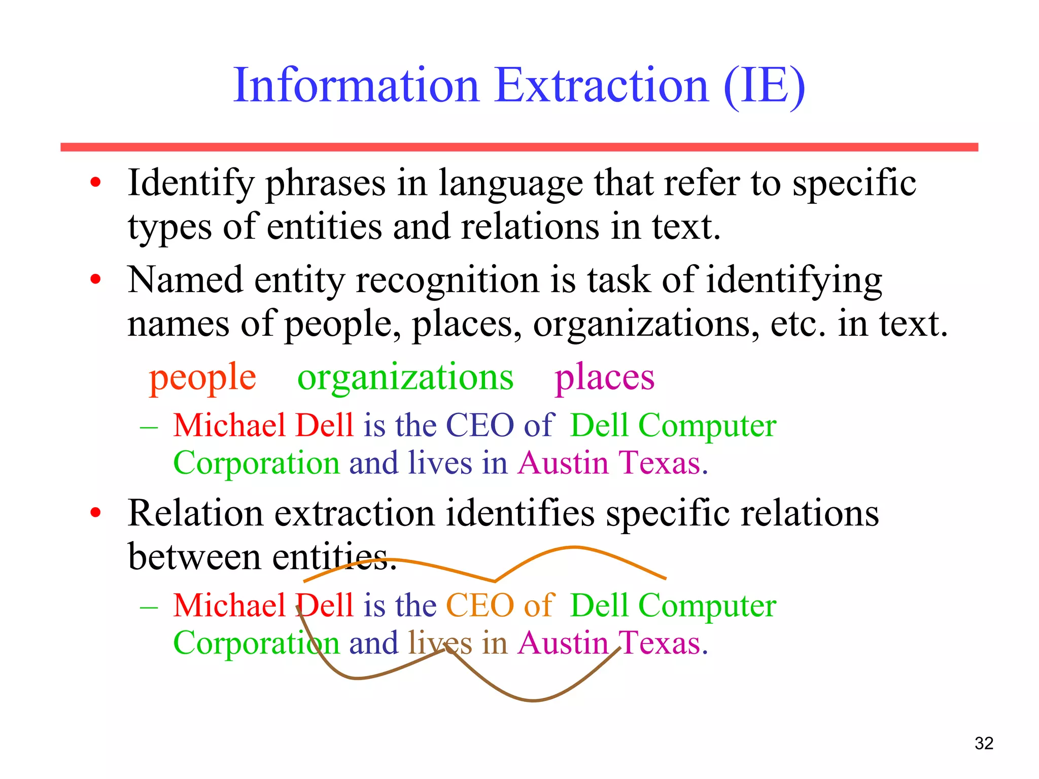 32
Information Extraction (IE)
• Identify phrases in language that refer to specific
types of entities and relations in text.
• Named entity recognition is task of identifying
names of people, places, organizations, etc. in text.
people organizations places
– Michael Dell is the CEO of Dell Computer
Corporation and lives in Austin Texas.
• Relation extraction identifies specific relations
between entities.
– Michael Dell is the CEO of Dell Computer
Corporation and lives in Austin Texas.
 