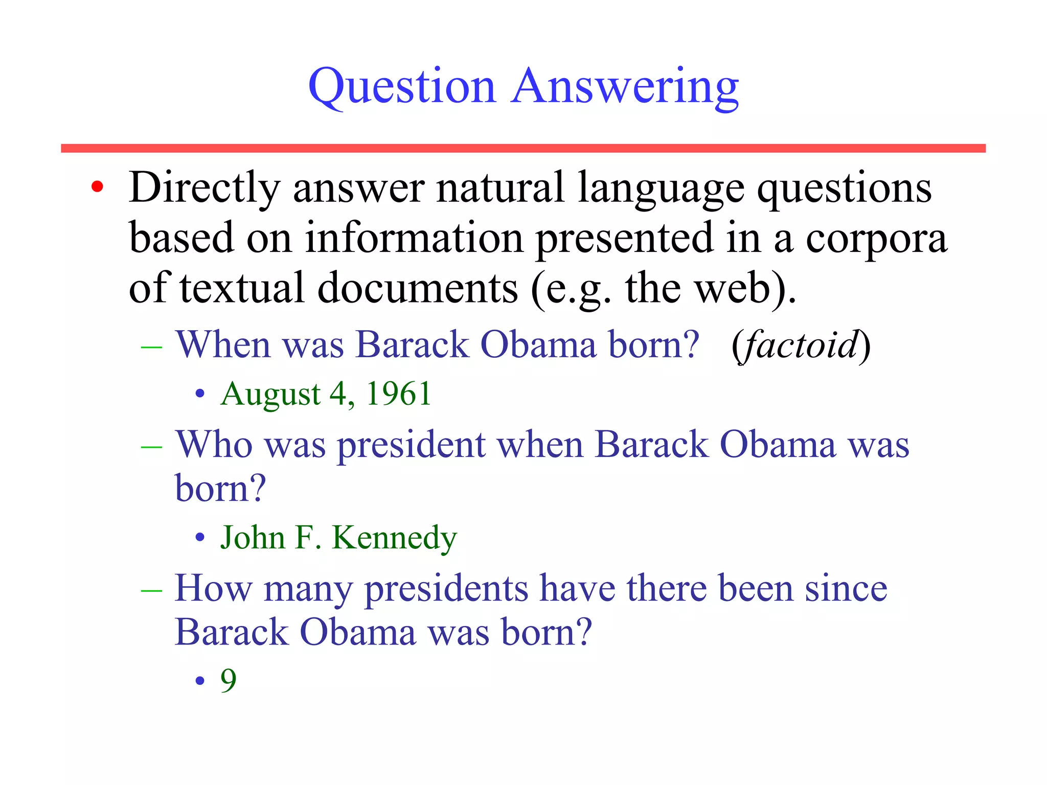 Question Answering
• Directly answer natural language questions
based on information presented in a corpora
of textual documents (e.g. the web).
– When was Barack Obama born? (factoid)
• August 4, 1961
– Who was president when Barack Obama was
born?
• John F. Kennedy
– How many presidents have there been since
Barack Obama was born?
• 9
 