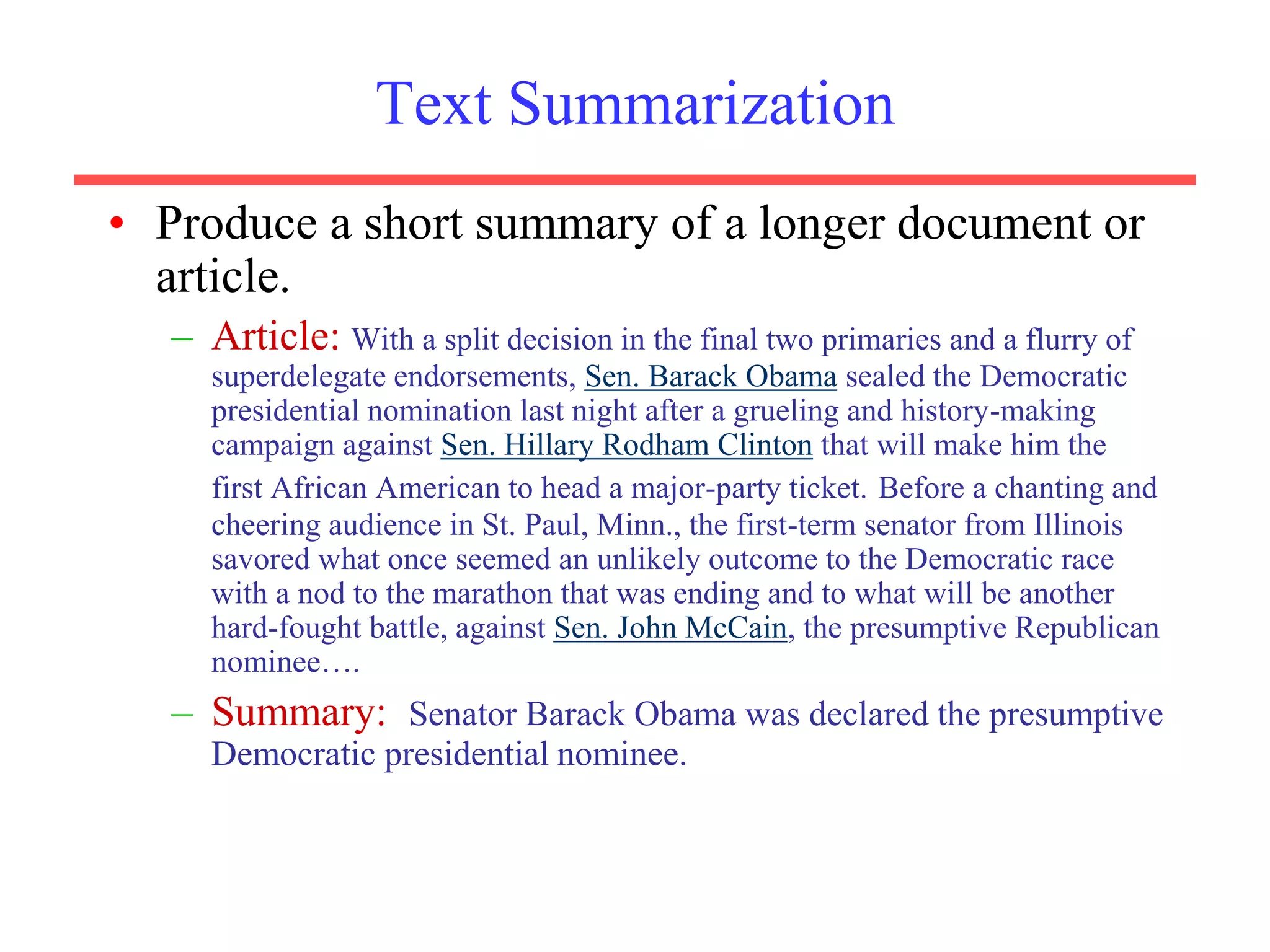 Text Summarization
• Produce a short summary of a longer document or
article.
– Article: With a split decision in the final two primaries and a flurry of
superdelegate endorsements, Sen. Barack Obama sealed the Democratic
presidential nomination last night after a grueling and history-making
campaign against Sen. Hillary Rodham Clinton that will make him the
first African American to head a major-party ticket. Before a chanting and
cheering audience in St. Paul, Minn., the first-term senator from Illinois
savored what once seemed an unlikely outcome to the Democratic race
with a nod to the marathon that was ending and to what will be another
hard-fought battle, against Sen. John McCain, the presumptive Republican
nominee….
– Summary: Senator Barack Obama was declared the presumptive
Democratic presidential nominee.
 