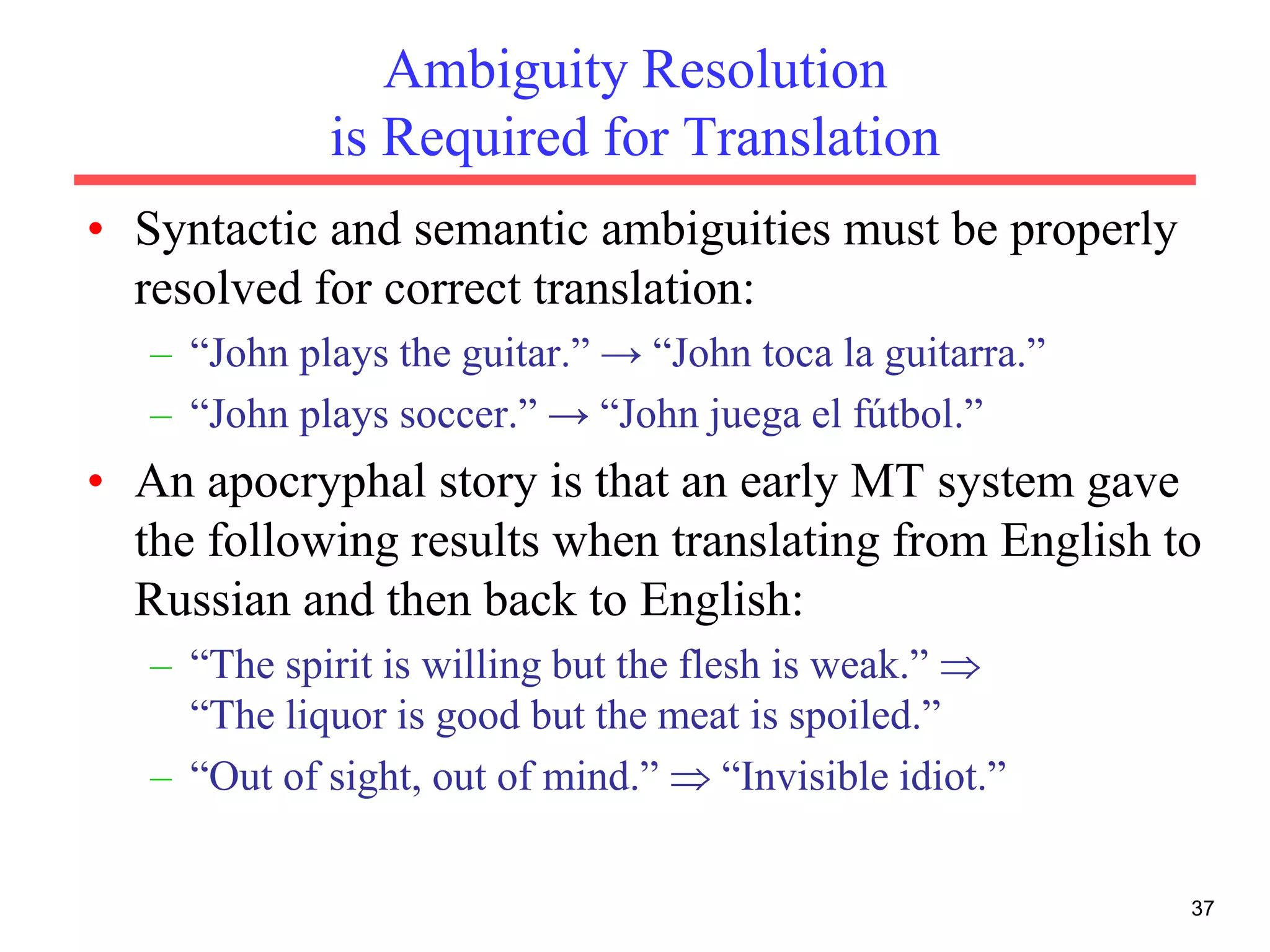 37
Ambiguity Resolution
is Required for Translation
• Syntactic and semantic ambiguities must be properly
resolved for correct translation:
– “John plays the guitar.” → “John toca la guitarra.”
– “John plays soccer.” → “John juega el fútbol.”
• An apocryphal story is that an early MT system gave
the following results when translating from English to
Russian and then back to English:
– “The spirit is willing but the flesh is weak.” 
“The liquor is good but the meat is spoiled.”
– “Out of sight, out of mind.”  “Invisible idiot.”
 