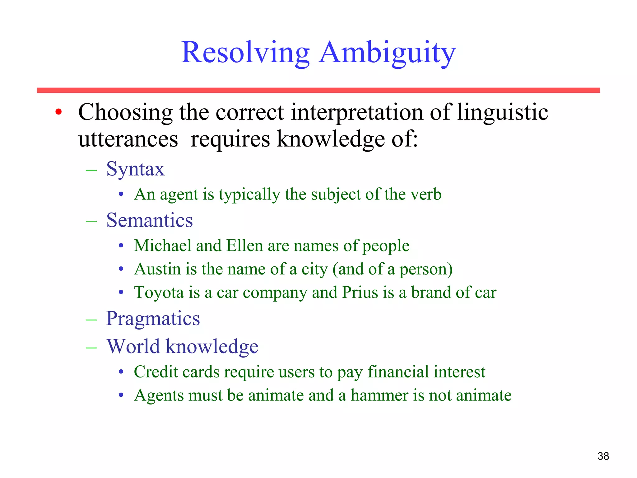 38
Resolving Ambiguity
• Choosing the correct interpretation of linguistic
utterances requires knowledge of:
– Syntax
• An agent is typically the subject of the verb
– Semantics
• Michael and Ellen are names of people
• Austin is the name of a city (and of a person)
• Toyota is a car company and Prius is a brand of car
– Pragmatics
– World knowledge
• Credit cards require users to pay financial interest
• Agents must be animate and a hammer is not animate
 