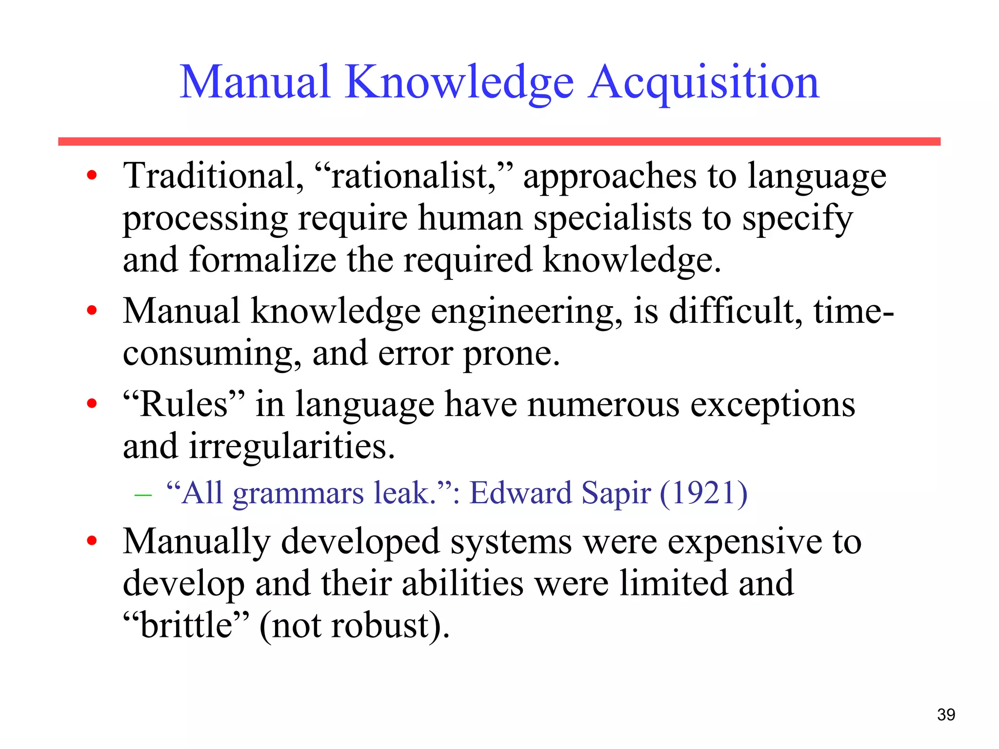 39
Manual Knowledge Acquisition
• Traditional, “rationalist,” approaches to language
processing require human specialists to specify
and formalize the required knowledge.
• Manual knowledge engineering, is difficult, time-
consuming, and error prone.
• “Rules” in language have numerous exceptions
and irregularities.
– “All grammars leak.”: Edward Sapir (1921)
• Manually developed systems were expensive to
develop and their abilities were limited and
“brittle” (not robust).
 