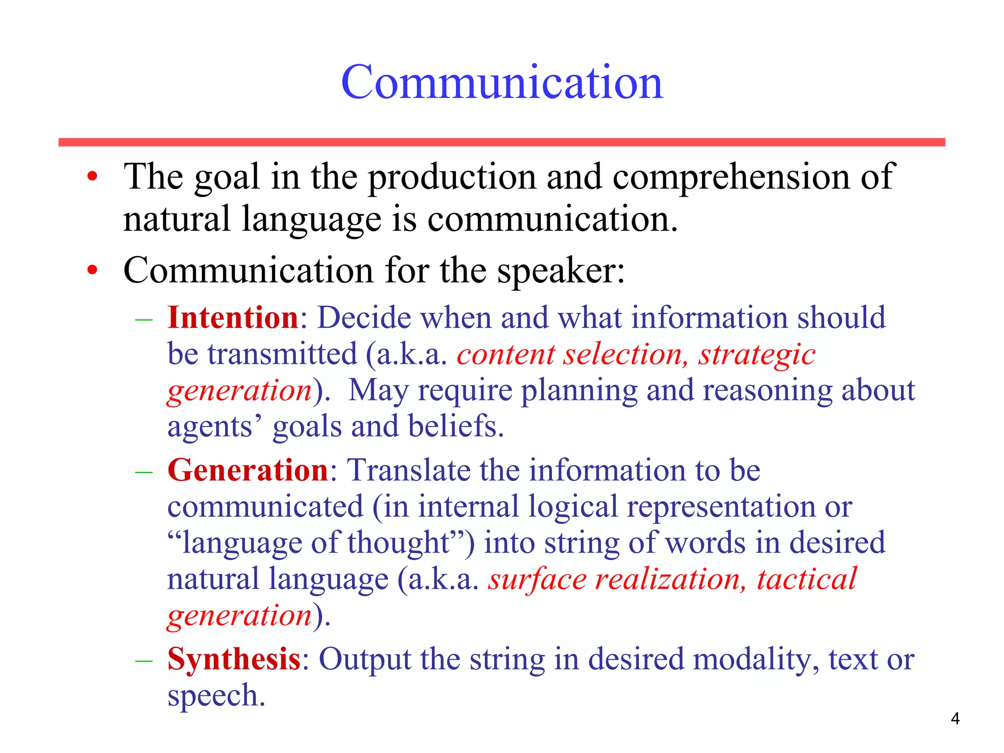 4
Communication
• The goal in the production and comprehension of
natural language is communication.
• Communication for the speaker:
– Intention: Decide when and what information should
be transmitted (a.k.a. content selection, strategic
generation). May require planning and reasoning about
agents’ goals and beliefs.
– Generation: Translate the information to be
communicated (in internal logical representation or
“language of thought”) into string of words in desired
natural language (a.k.a. surface realization, tactical
generation).
– Synthesis: Output the string in desired modality, text or
speech.
 