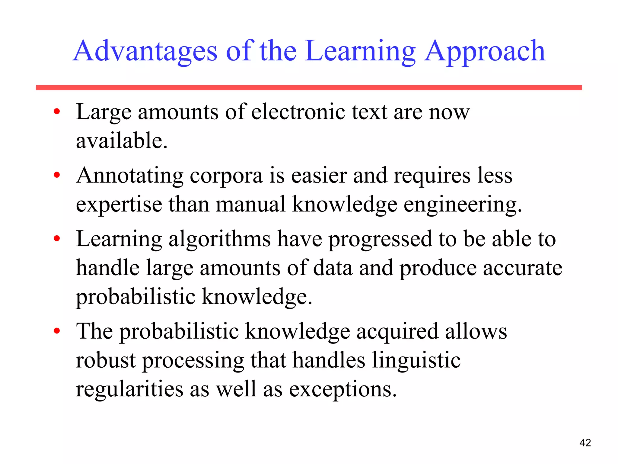 42
Advantages of the Learning Approach
• Large amounts of electronic text are now
available.
• Annotating corpora is easier and requires less
expertise than manual knowledge engineering.
• Learning algorithms have progressed to be able to
handle large amounts of data and produce accurate
probabilistic knowledge.
• The probabilistic knowledge acquired allows
robust processing that handles linguistic
regularities as well as exceptions.
 