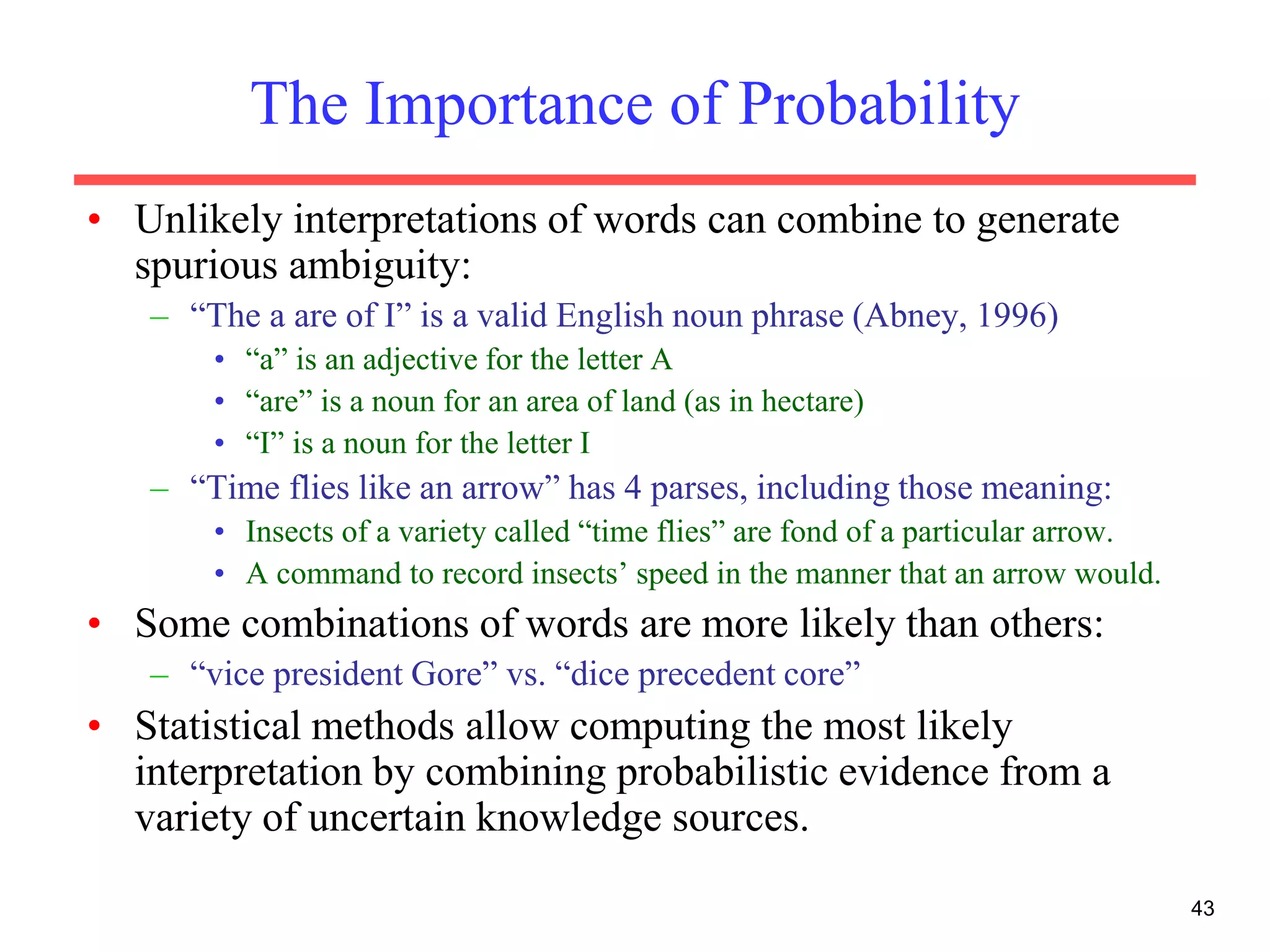 43
The Importance of Probability
• Unlikely interpretations of words can combine to generate
spurious ambiguity:
– “The a are of I” is a valid English noun phrase (Abney, 1996)
• “a” is an adjective for the letter A
• “are” is a noun for an area of land (as in hectare)
• “I” is a noun for the letter I
– “Time flies like an arrow” has 4 parses, including those meaning:
• Insects of a variety called “time flies” are fond of a particular arrow.
• A command to record insects’ speed in the manner that an arrow would.
• Some combinations of words are more likely than others:
– “vice president Gore” vs. “dice precedent core”
• Statistical methods allow computing the most likely
interpretation by combining probabilistic evidence from a
variety of uncertain knowledge sources.
 