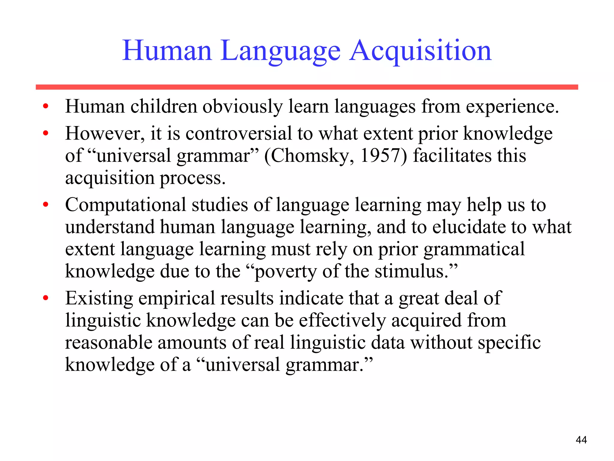 44
Human Language Acquisition
• Human children obviously learn languages from experience.
• However, it is controversial to what extent prior knowledge
of “universal grammar” (Chomsky, 1957) facilitates this
acquisition process.
• Computational studies of language learning may help us to
understand human language learning, and to elucidate to what
extent language learning must rely on prior grammatical
knowledge due to the “poverty of the stimulus.”
• Existing empirical results indicate that a great deal of
linguistic knowledge can be effectively acquired from
reasonable amounts of real linguistic data without specific
knowledge of a “universal grammar.”
 