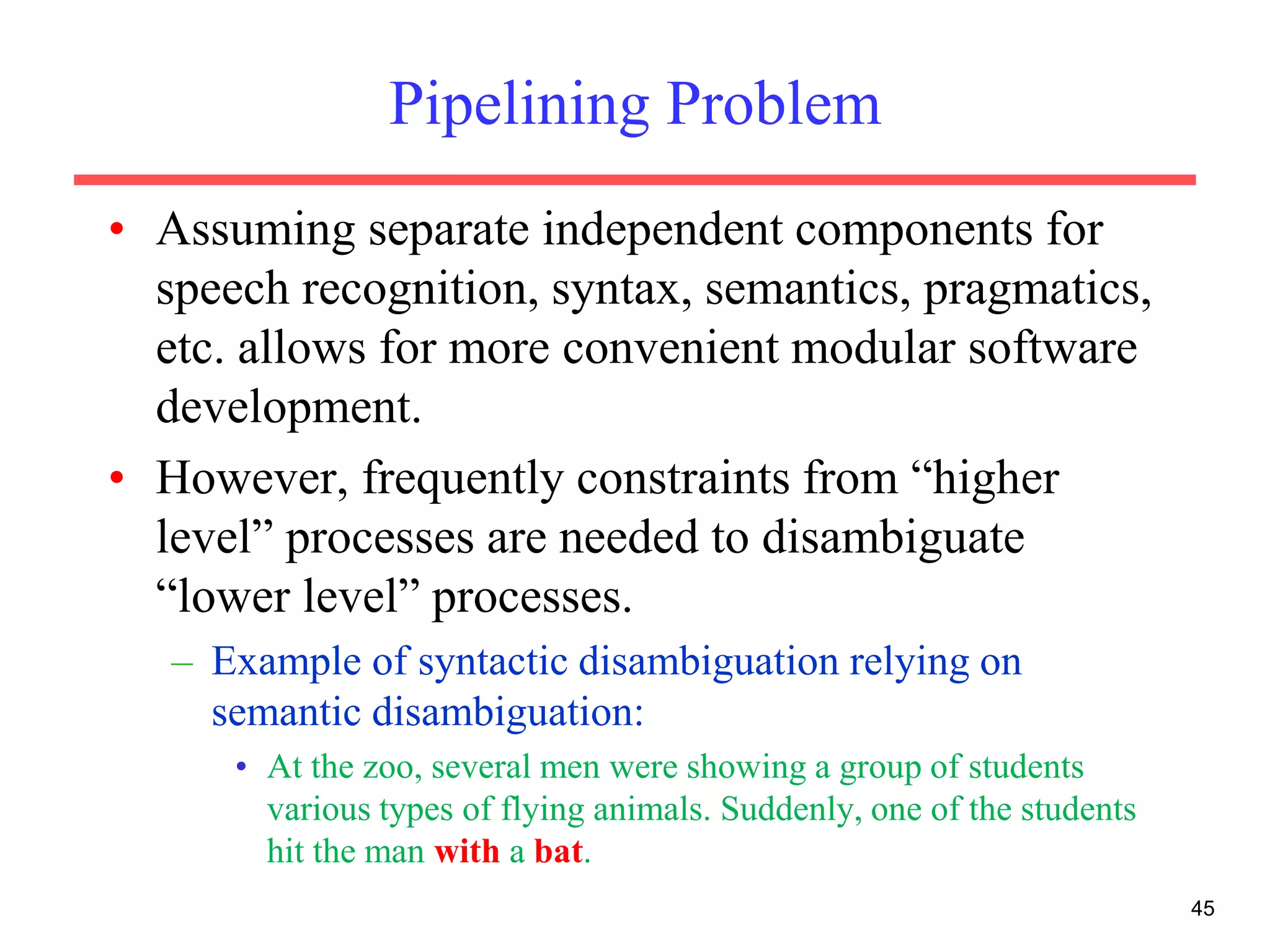 Pipelining Problem
• Assuming separate independent components for
speech recognition, syntax, semantics, pragmatics,
etc. allows for more convenient modular software
development.
• However, frequently constraints from “higher
level” processes are needed to disambiguate
“lower level” processes.
– Example of syntactic disambiguation relying on
semantic disambiguation:
• At the zoo, several men were showing a group of students
various types of flying animals. Suddenly, one of the students
hit the man with a bat.
45
 