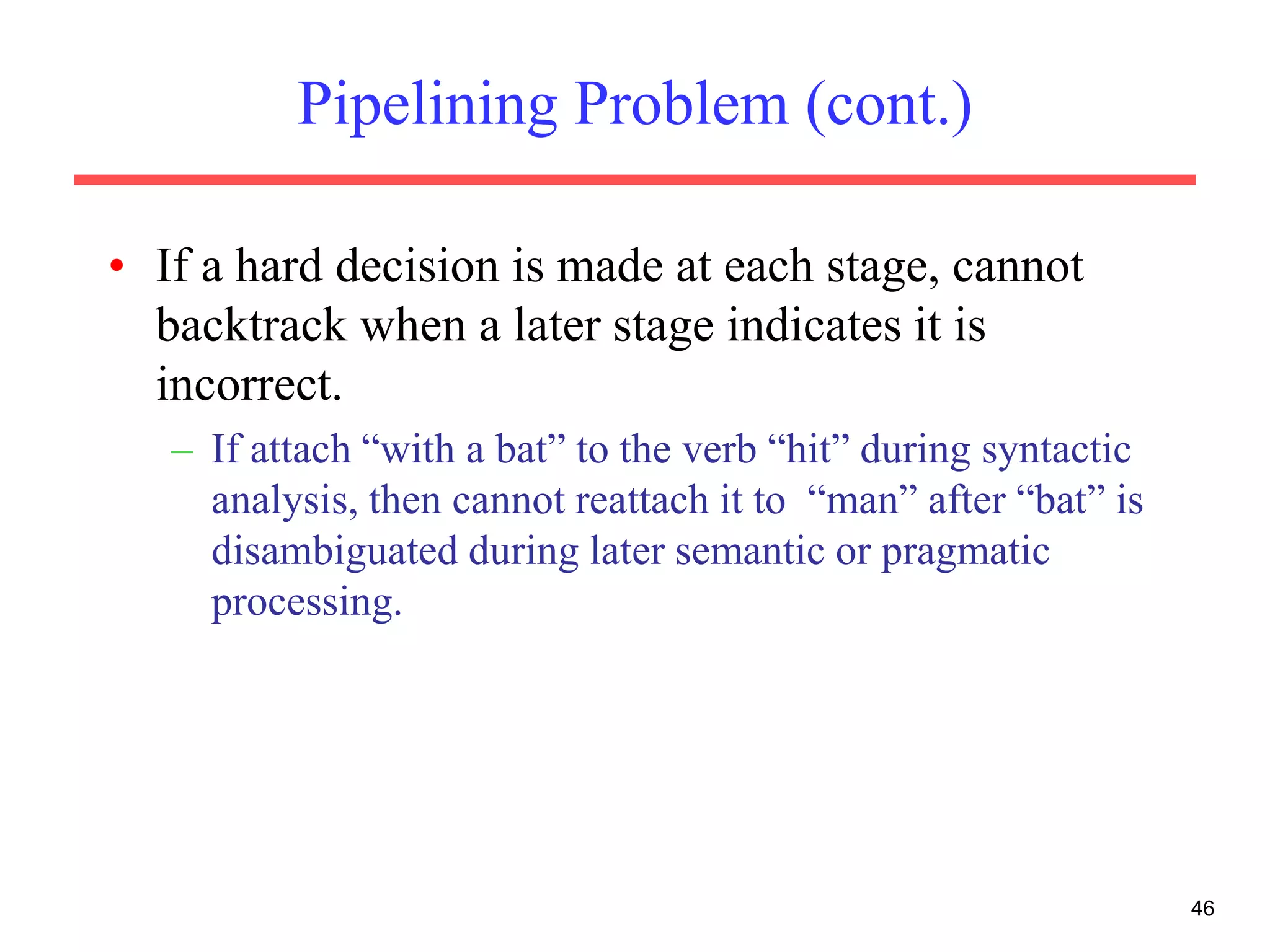 Pipelining Problem (cont.)
• If a hard decision is made at each stage, cannot
backtrack when a later stage indicates it is
incorrect.
– If attach “with a bat” to the verb “hit” during syntactic
analysis, then cannot reattach it to “man” after “bat” is
disambiguated during later semantic or pragmatic
processing.
46
 