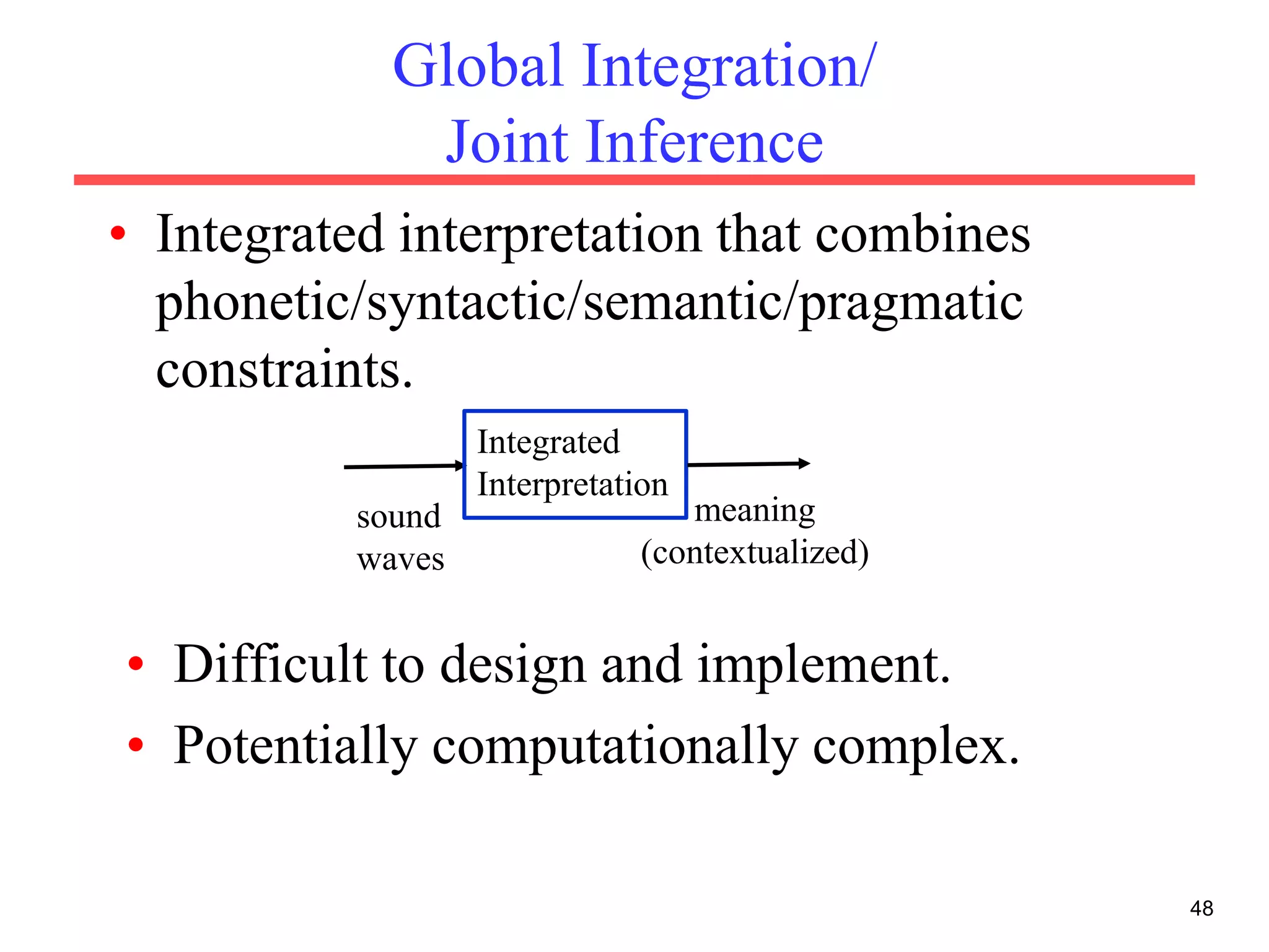 Global Integration/
Joint Inference
• Integrated interpretation that combines
phonetic/syntactic/semantic/pragmatic
constraints.
48
• Difficult to design and implement.
• Potentially computationally complex.
sound
waves
Integrated
Interpretation
meaning
(contextualized)
 