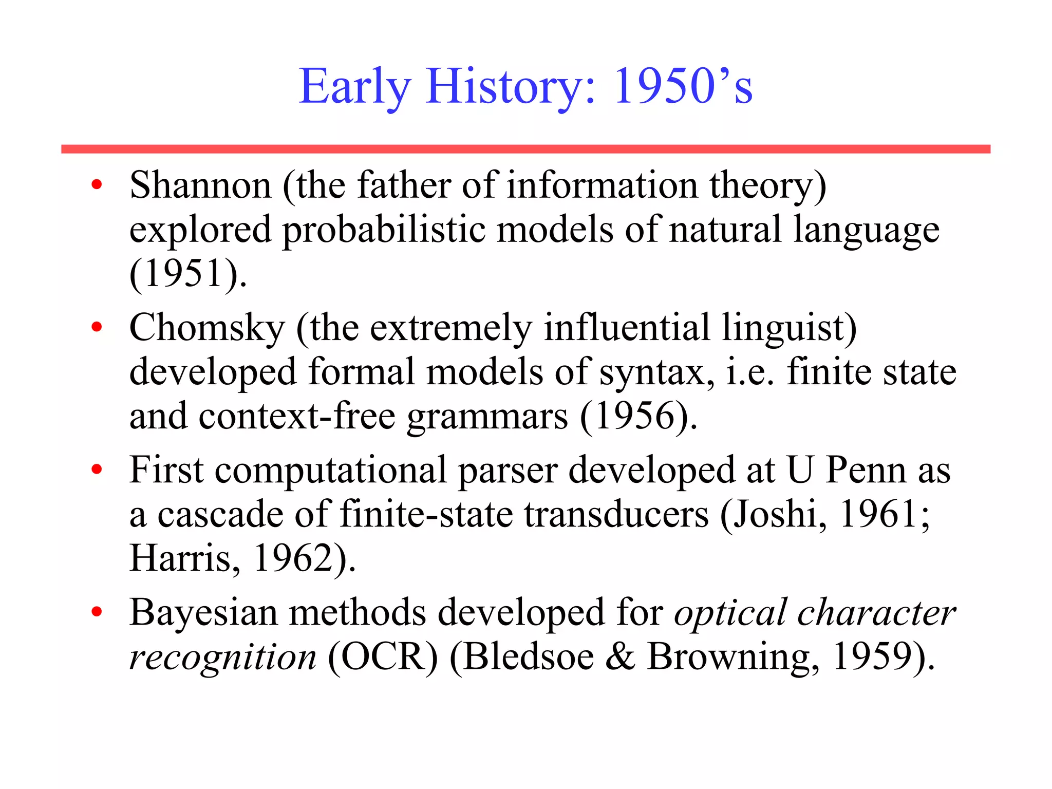 Early History: 1950’s
• Shannon (the father of information theory)
explored probabilistic models of natural language
(1951).
• Chomsky (the extremely influential linguist)
developed formal models of syntax, i.e. finite state
and context-free grammars (1956).
• First computational parser developed at U Penn as
a cascade of finite-state transducers (Joshi, 1961;
Harris, 1962).
• Bayesian methods developed for optical character
recognition (OCR) (Bledsoe & Browning, 1959).
 