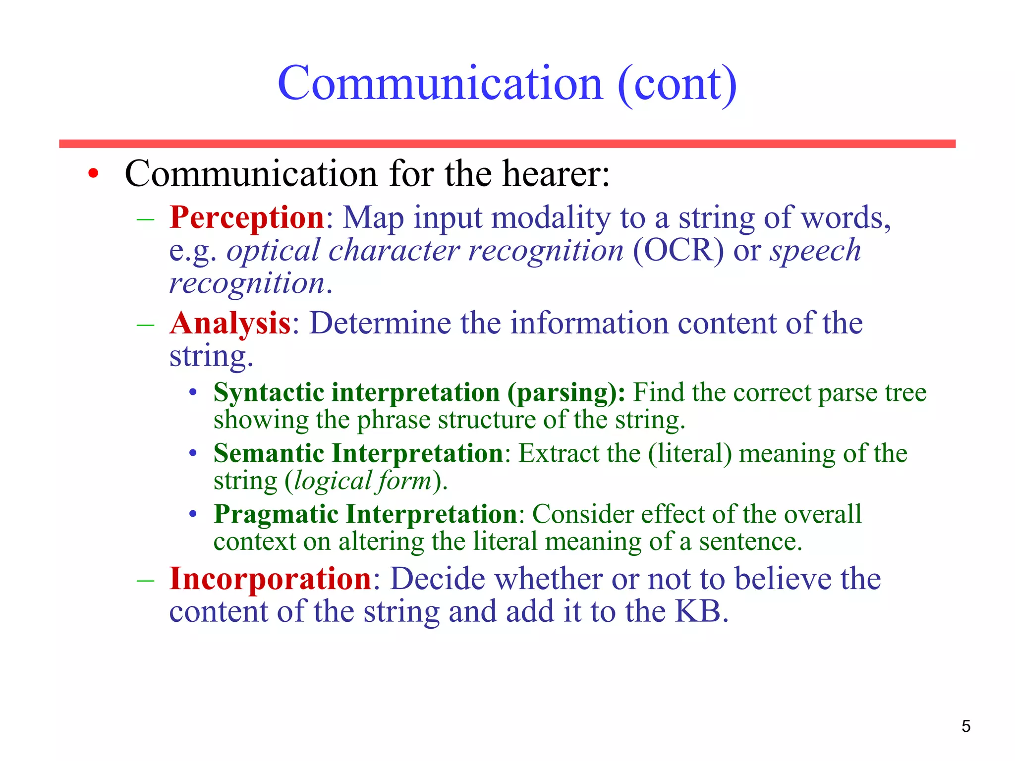 5
Communication (cont)
• Communication for the hearer:
– Perception: Map input modality to a string of words,
e.g. optical character recognition (OCR) or speech
recognition.
– Analysis: Determine the information content of the
string.
• Syntactic interpretation (parsing): Find the correct parse tree
showing the phrase structure of the string.
• Semantic Interpretation: Extract the (literal) meaning of the
string (logical form).
• Pragmatic Interpretation: Consider effect of the overall
context on altering the literal meaning of a sentence.
– Incorporation: Decide whether or not to believe the
content of the string and add it to the KB.
 