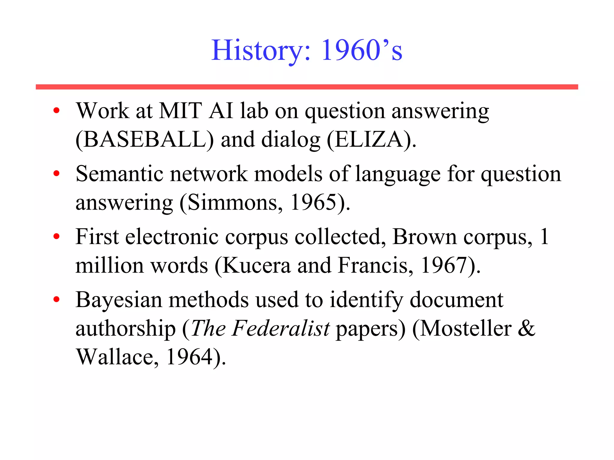 History: 1960’s
• Work at MIT AI lab on question answering
(BASEBALL) and dialog (ELIZA).
• Semantic network models of language for question
answering (Simmons, 1965).
• First electronic corpus collected, Brown corpus, 1
million words (Kucera and Francis, 1967).
• Bayesian methods used to identify document
authorship (The Federalist papers) (Mosteller &
Wallace, 1964).
 