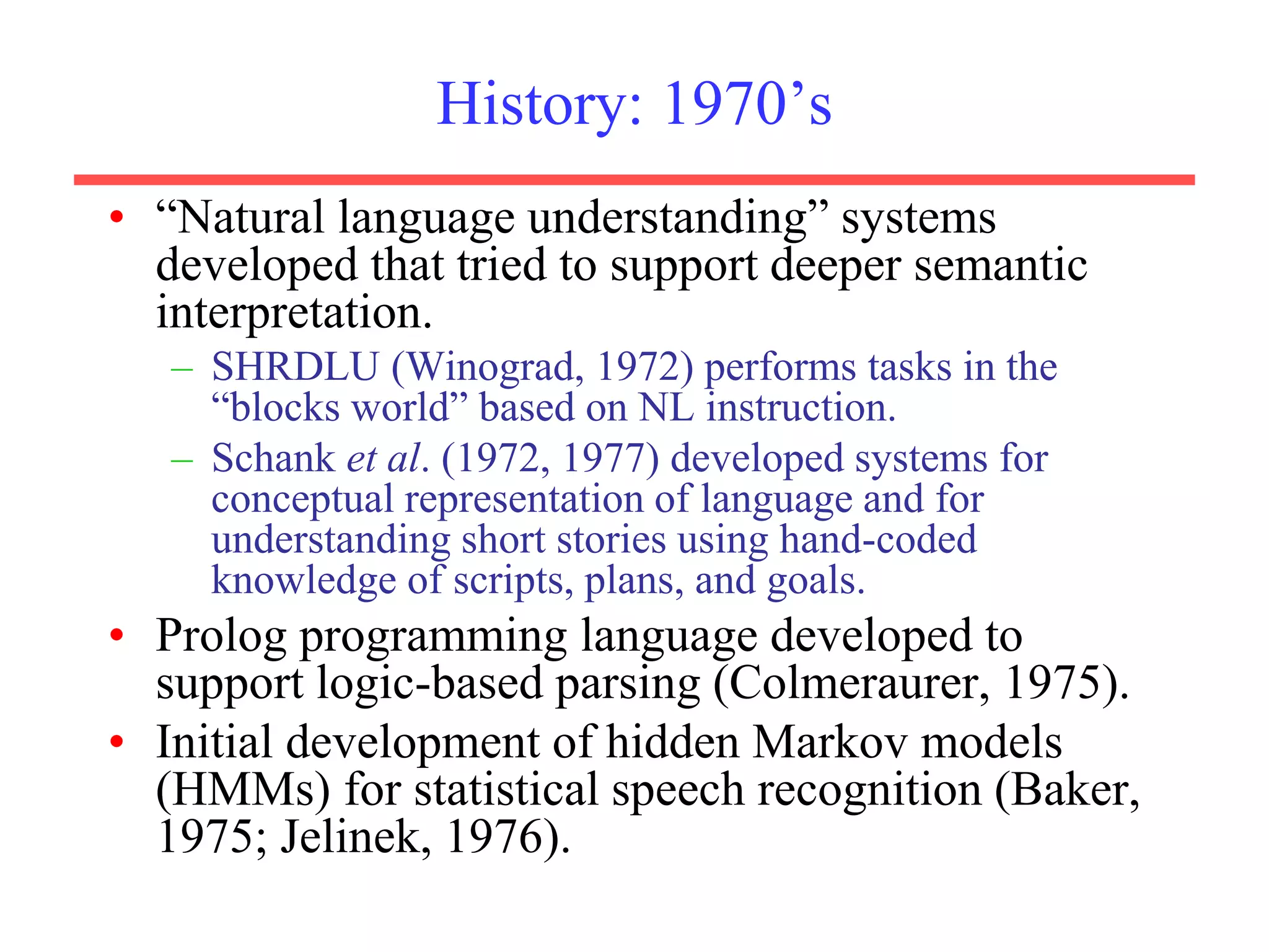 History: 1970’s
• “Natural language understanding” systems
developed that tried to support deeper semantic
interpretation.
– SHRDLU (Winograd, 1972) performs tasks in the
“blocks world” based on NL instruction.
– Schank et al. (1972, 1977) developed systems for
conceptual representation of language and for
understanding short stories using hand-coded
knowledge of scripts, plans, and goals.
• Prolog programming language developed to
support logic-based parsing (Colmeraurer, 1975).
• Initial development of hidden Markov models
(HMMs) for statistical speech recognition (Baker,
1975; Jelinek, 1976).
 
