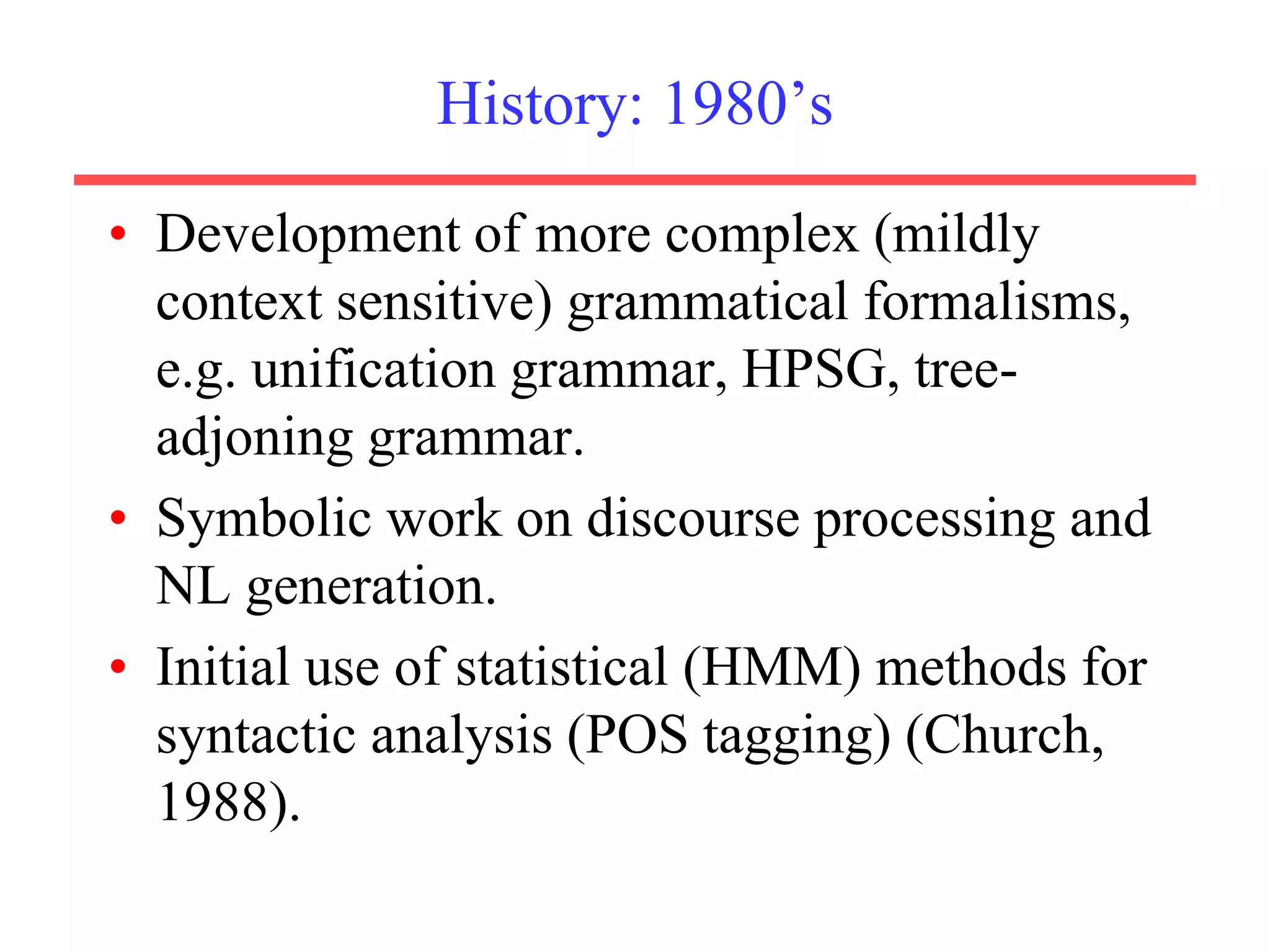 History: 1980’s
• Development of more complex (mildly
context sensitive) grammatical formalisms,
e.g. unification grammar, HPSG, tree-
adjoning grammar.
• Symbolic work on discourse processing and
NL generation.
• Initial use of statistical (HMM) methods for
syntactic analysis (POS tagging) (Church,
1988).
 