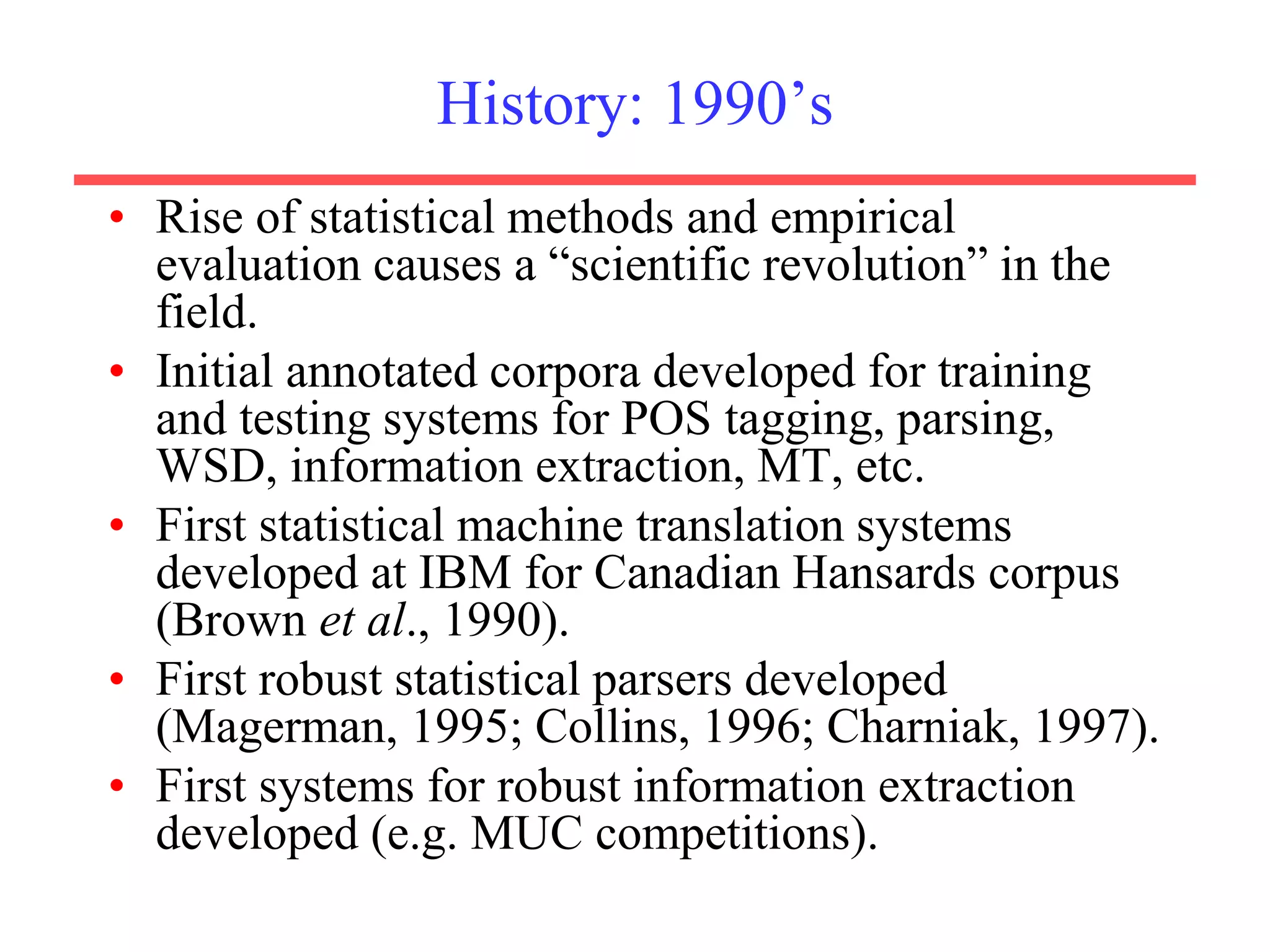 History: 1990’s
• Rise of statistical methods and empirical
evaluation causes a “scientific revolution” in the
field.
• Initial annotated corpora developed for training
and testing systems for POS tagging, parsing,
WSD, information extraction, MT, etc.
• First statistical machine translation systems
developed at IBM for Canadian Hansards corpus
(Brown et al., 1990).
• First robust statistical parsers developed
(Magerman, 1995; Collins, 1996; Charniak, 1997).
• First systems for robust information extraction
developed (e.g. MUC competitions).
 