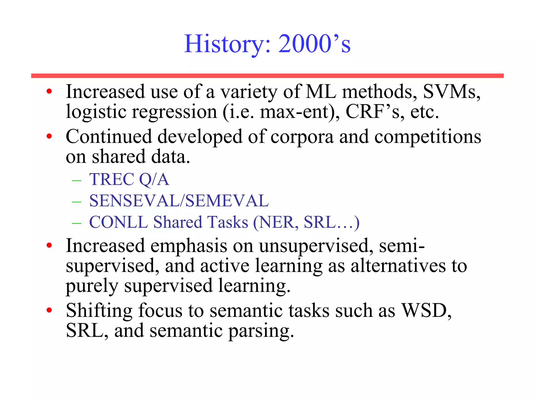 History: 2000’s
• Increased use of a variety of ML methods, SVMs,
logistic regression (i.e. max-ent), CRF’s, etc.
• Continued developed of corpora and competitions
on shared data.
– TREC Q/A
– SENSEVAL/SEMEVAL
– CONLL Shared Tasks (NER, SRL…)
• Increased emphasis on unsupervised, semi-
supervised, and active learning as alternatives to
purely supervised learning.
• Shifting focus to semantic tasks such as WSD,
SRL, and semantic parsing.
 