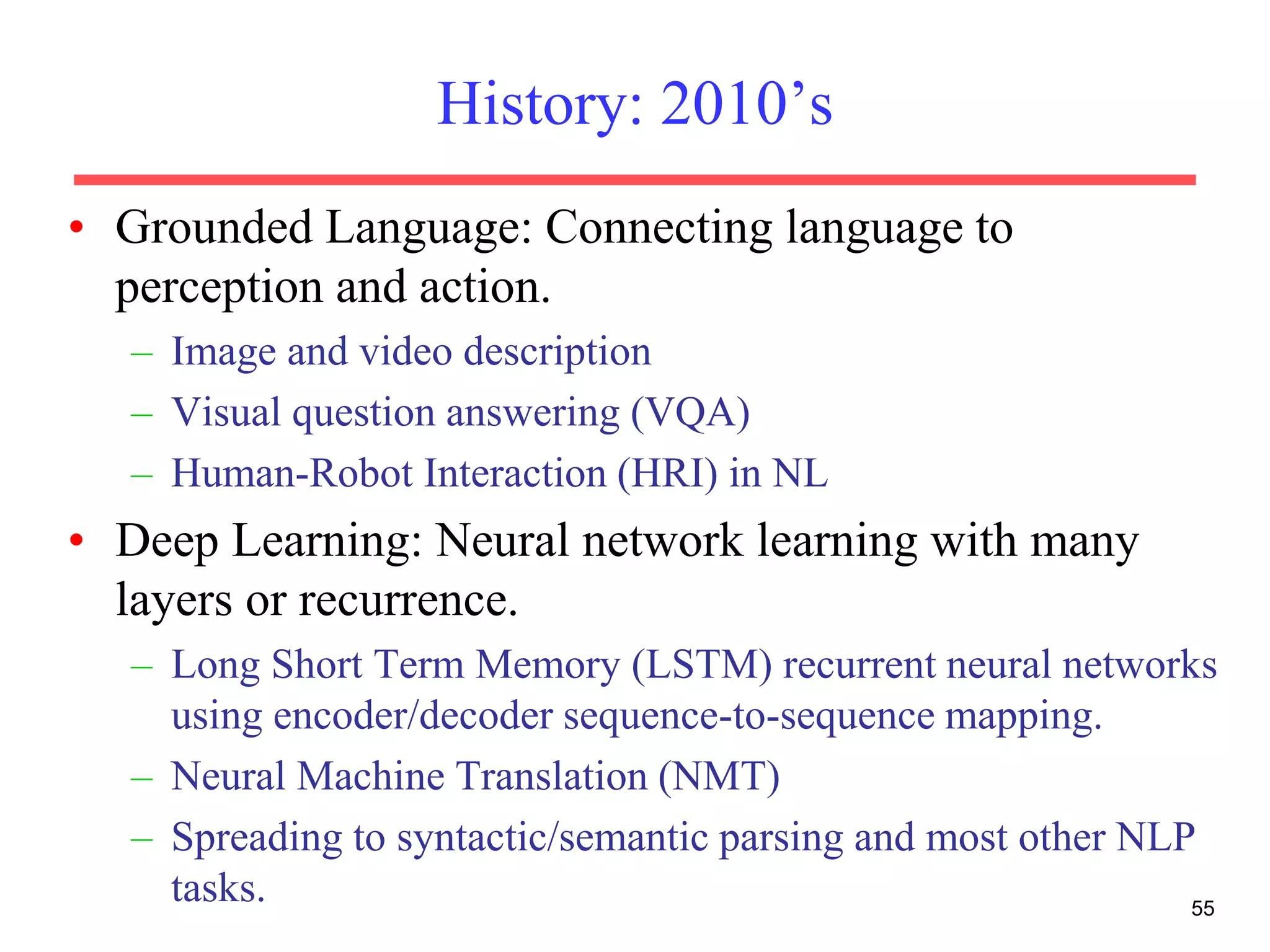 History: 2010’s
• Grounded Language: Connecting language to
perception and action.
– Image and video description
– Visual question answering (VQA)
– Human-Robot Interaction (HRI) in NL
• Deep Learning: Neural network learning with many
layers or recurrence.
– Long Short Term Memory (LSTM) recurrent neural networks
using encoder/decoder sequence-to-sequence mapping.
– Neural Machine Translation (NMT)
– Spreading to syntactic/semantic parsing and most other NLP
tasks. 55
 