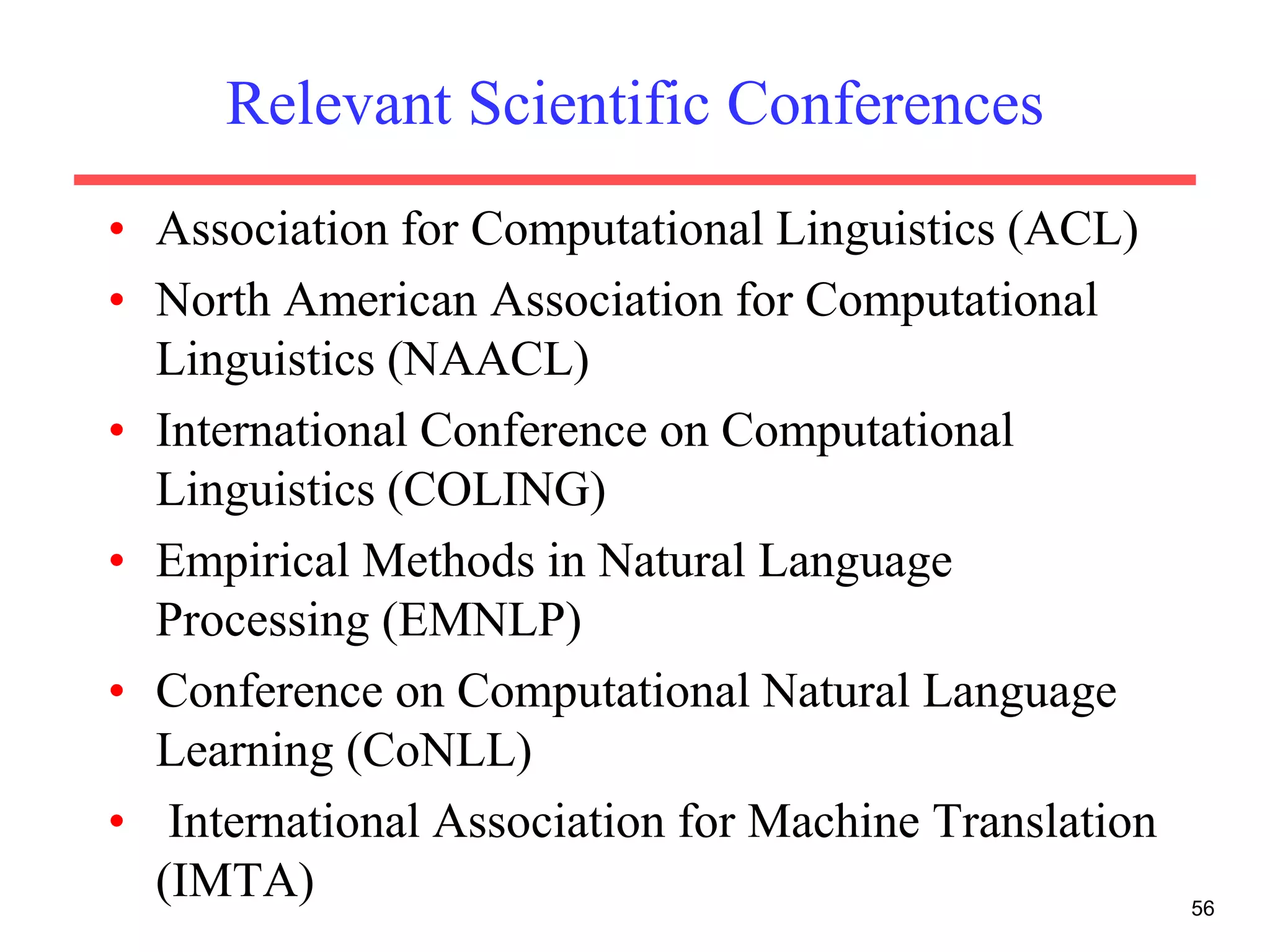 Relevant Scientific Conferences
• Association for Computational Linguistics (ACL)
• North American Association for Computational
Linguistics (NAACL)
• International Conference on Computational
Linguistics (COLING)
• Empirical Methods in Natural Language
Processing (EMNLP)
• Conference on Computational Natural Language
Learning (CoNLL)
• International Association for Machine Translation
(IMTA) 56
 