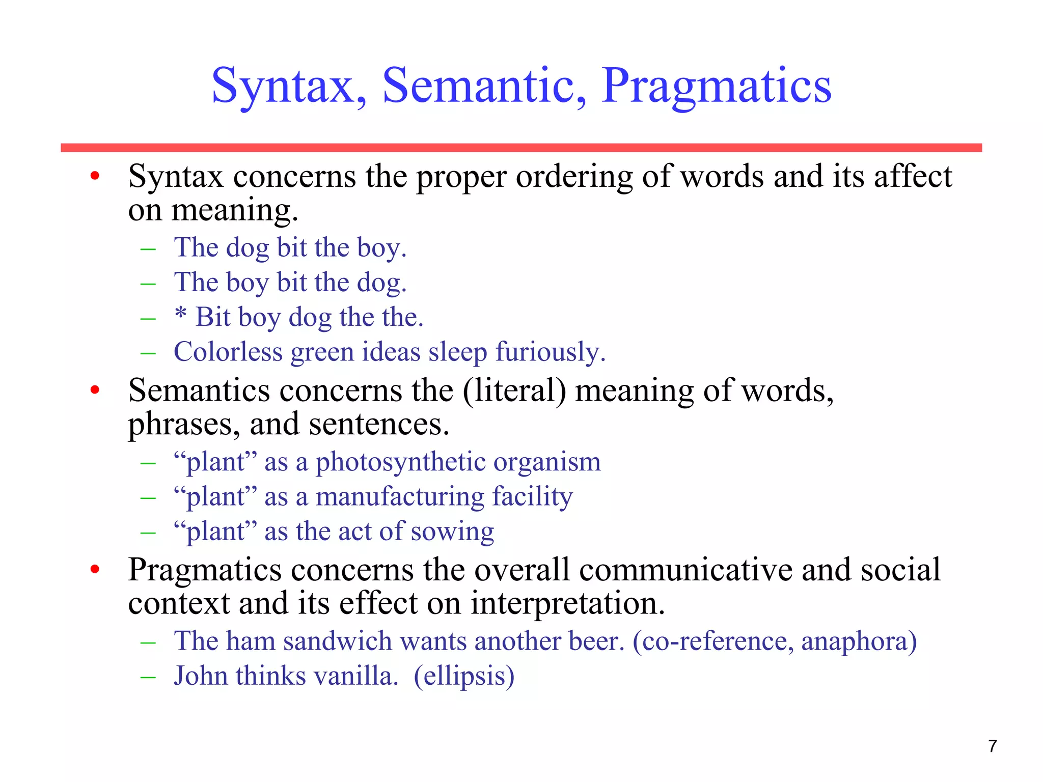 7
Syntax, Semantic, Pragmatics
• Syntax concerns the proper ordering of words and its affect
on meaning.
– The dog bit the boy.
– The boy bit the dog.
– * Bit boy dog the the.
– Colorless green ideas sleep furiously.
• Semantics concerns the (literal) meaning of words,
phrases, and sentences.
– “plant” as a photosynthetic organism
– “plant” as a manufacturing facility
– “plant” as the act of sowing
• Pragmatics concerns the overall communicative and social
context and its effect on interpretation.
– The ham sandwich wants another beer. (co-reference, anaphora)
– John thinks vanilla. (ellipsis)
 
