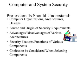 Computer and System Security
Professionals Should Understand:
• Computer Organizations, Architectures,
Designs
• Source and Origin of Security Requirements
• Advantages/Disadvantages of Various
Architectures
• Security Features/Functions of Various
Components
• Choices to be Considered When Selecting
Components
 