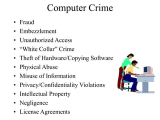 Computer Crime
• Fraud
• Embezzlement
• Unauthorized Access
• “White Collar” Crime
• Theft of Hardware/Copying Software
• Physical Abuse
• Misuse of Information
• Privacy/Confidentiality Violations
• Intellectual Property
• Negligence
• License Agreements
 