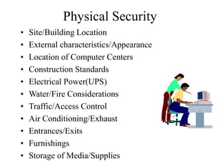 Physical Security
• Site/Building Location
• External characteristics/Appearance
• Location of Computer Centers
• Construction Standards
• Electrical Power(UPS)
• Water/Fire Considerations
• Traffic/Access Control
• Air Conditioning/Exhaust
• Entrances/Exits
• Furnishings
• Storage of Media/Supplies
 