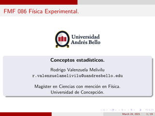 FMF 086 Fı́sica Experimental.
Conceptos estadı́sticos.
Rodrigo Valenzuela Melivilu
r.valenzuelamelivilu@uandresbello.edu
Magı́ster en Ciencias con mención en Fı́sica.
Universidad de Concepción.
March 24, 2021 1 / 19
 