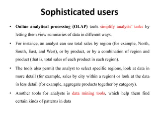Sophisticated users
• Online analytical processing (OLAP) tools simplify analysts’ tasks by
letting them view summaries of data in different ways.
• For instance, an analyst can see total sales by region (for example, North,
South, East, and West), or by product, or by a combination of region and
product (that is, total sales of each product in each region).
• The tools also permit the analyst to select specific regions, look at data in
more detail (for example, sales by city within a region) or look at the data
in less detail (for example, aggregate products together by category).
• Another tools for analysts is data mining tools, which help them find
certain kinds of patterns in data
 