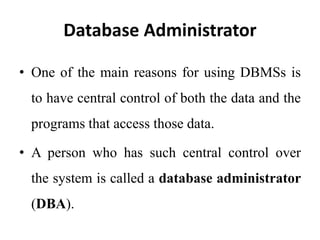 Database Administrator
• One of the main reasons for using DBMSs is
to have central control of both the data and the
programs that access those data.
• A person who has such central control over
the system is called a database administrator
(DBA).
 