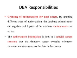 DBA Responsibilities
• Granting of authorization for data access. By granting
different types of authorization, the database administrator
can regulate which parts of the database various users can
access.
• The authorization information is kept in a special system
structure that the database system consults whenever
someone attempts to access the data in the system
 