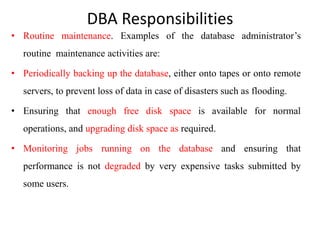 DBA Responsibilities
• Routine maintenance. Examples of the database administrator’s
routine maintenance activities are:
• Periodically backing up the database, either onto tapes or onto remote
servers, to prevent loss of data in case of disasters such as flooding.
• Ensuring that enough free disk space is available for normal
operations, and upgrading disk space as required.
• Monitoring jobs running on the database and ensuring that
performance is not degraded by very expensive tasks submitted by
some users.
 