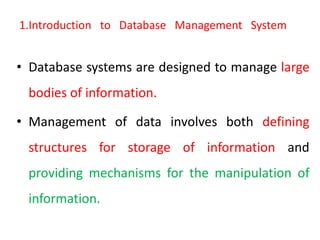 1.Introduction to Database Management System
• Database systems are designed to manage large
bodies of information.
• Management of data involves both defining
structures for storage of information and
providing mechanisms for the manipulation of
information.
 