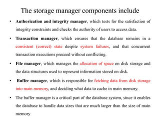 The storage manager components include
• Authorization and integrity manager, which tests for the satisfaction of
integrity constraints and checks the authority of users to access data.
• Transaction manager, which ensures that the database remains in a
consistent (correct) state despite system failures, and that concurrent
transaction executions proceed without conflicting.
• File manager, which manages the allocation of space on disk storage and
the data structures used to represent information stored on disk.
• Buffer manager, which is responsible for fetching data from disk storage
into main memory, and deciding what data to cache in main memory.
• The buffer manager is a critical part of the database system, since it enables
the database to handle data sizes that are much larger than the size of main
memory
 