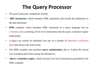 The Query Processor
• The query processor components include
• DDL interpreter, which interprets DDL statements and records the definitions in
the data dictionary.
• DML compiler, which translates DML statements in a query language into an
evaluation plan consisting of low-level instructions that the query evaluation engine
understands.
• A query can usually be translated into any of a number of alternative evaluation
plans that all give the same result.
• The DML compiler also performs query optimization, that is, it picks the lowest
cost evaluation plan from among the alternatives.
• Query evaluation engine, which executes low-level instructions generated by the
DML compiler.
 