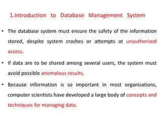 1.Introduction to Database Management System
• The database system must ensure the safety of the information
stored, despite system crashes or attempts at unauthorized
access.
• If data are to be shared among several users, the system must
avoid possible anomalous results.
• Because information is so important in most organizations,
computer scientists have developed a large body of concepts and
techniques for managing data.
 