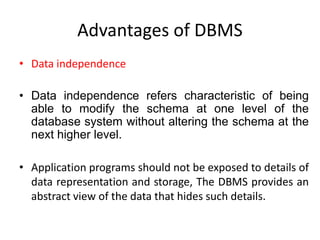 Advantages of DBMS
• Data independence
• Data independence refers characteristic of being
able to modify the schema at one level of the
database system without altering the schema at the
next higher level.
• Application programs should not be exposed to details of
data representation and storage, The DBMS provides an
abstract view of the data that hides such details.
 