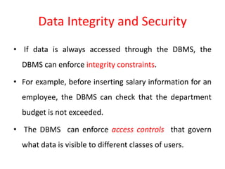 Data Integrity and Security
• If data is always accessed through the DBMS, the
DBMS can enforce integrity constraints.
• For example, before inserting salary information for an
employee, the DBMS can check that the department
budget is not exceeded.
• The DBMS can enforce access controls that govern
what data is visible to different classes of users.
 