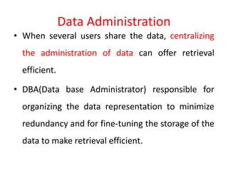 Data Administration
• When several users share the data, centralizing
the administration of data can offer retrieval
efficient.
• DBA(Data base Administrator) responsible for
organizing the data representation to minimize
redundancy and for fine-tuning the storage of the
data to make retrieval efficient.
 