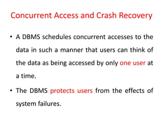 Concurrent Access and Crash Recovery
• A DBMS schedules concurrent accesses to the
data in such a manner that users can think of
the data as being accessed by only one user at
a time.
• The DBMS protects users from the effects of
system failures.
 